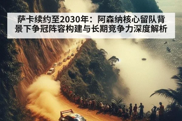 萨卡续约至2030年：阿森纳核心留队背景下争冠阵容构建与长期竞争力深度解析