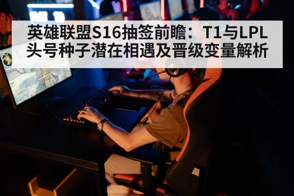 英雄联盟S16抽签前瞻：T1与LPL头号种子潜在相遇及晋级变量解析