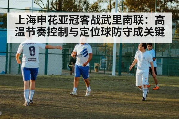 上海申花亚冠客战武里南联：高温节奏控制与定位球防守成关键
