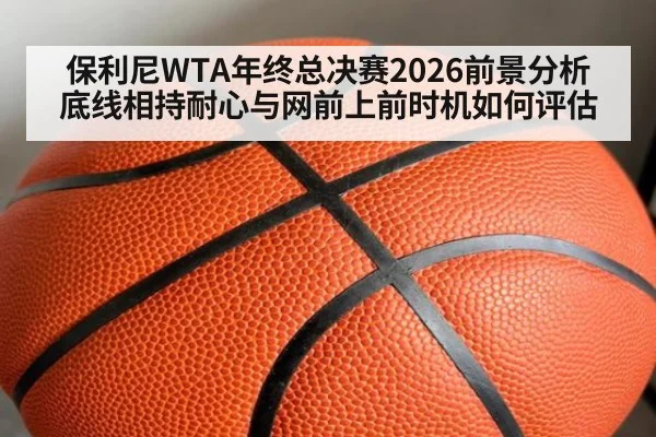 保利尼WTA年终总决赛2026前景分析 底线相持耐心与网前上前时机如何评估